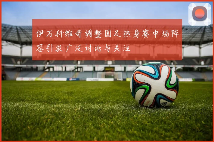 伊万科维奇调整国足热身赛中场阵容引发广泛讨论与关注