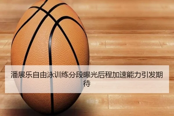 潘展乐自由泳训练分段曝光后程加速能力引发期待