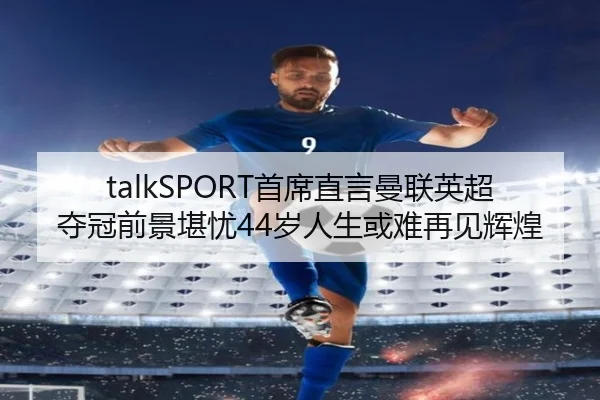 talkSPORT首席直言曼联英超夺冠前景堪忧44岁人生或难再见辉煌